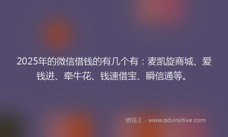 2025年的微信借钱的有几个有：麦凯旋商城、爱钱进、牵牛花、钱速借宝、瞬信通等。