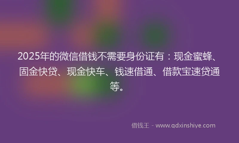 2025年的微信借钱不需要身份证有：现金蜜蜂、固金快贷、现金快车、钱速借通、借款宝速贷通等。
