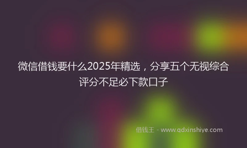 微信借钱要什么2025年精选，分享五个无视综合评分不足必下款口子