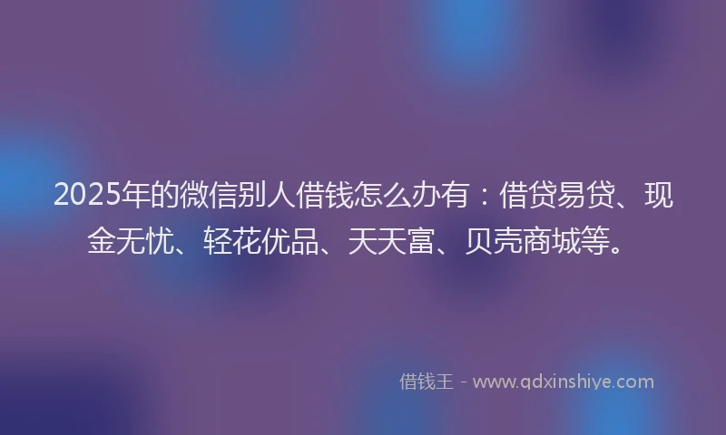 2025年的微信别人借钱怎么办有：借贷易贷、现金无忧、轻花优品、天天富、贝壳商城等。