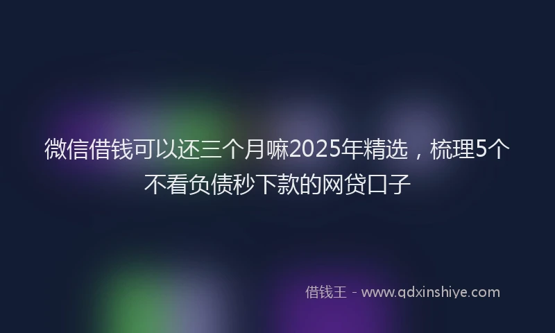 微信借钱可以还三个月嘛2025年精选，梳理5个不看负债秒下款的网贷口子