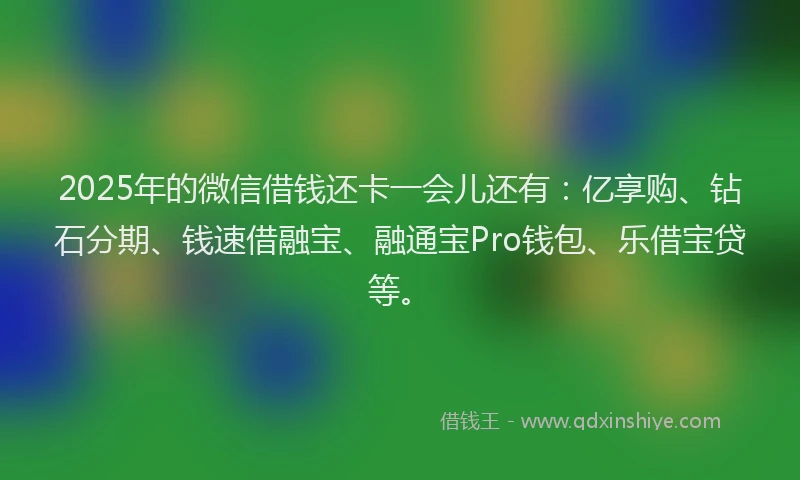 2025年的微信借钱还卡一会儿还有：亿享购、钻石分期、钱速借融宝、融通宝Pro钱包、乐借宝贷等。