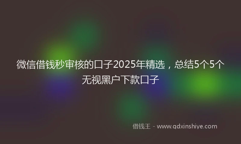 微信借钱秒审核的口子2025年精选，总结5个5个无视黑户下款口子