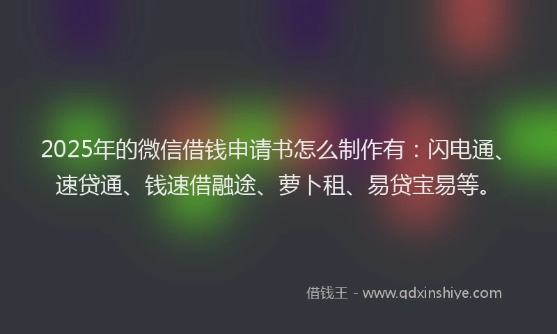 2025年的微信借钱申请书怎么制作有：闪电通、速贷通、钱速借融途、萝卜租、易贷宝易等。
