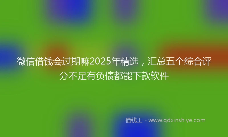 微信借钱会过期嘛2025年精选，汇总五个综合评分不足有负债都能下款软件
