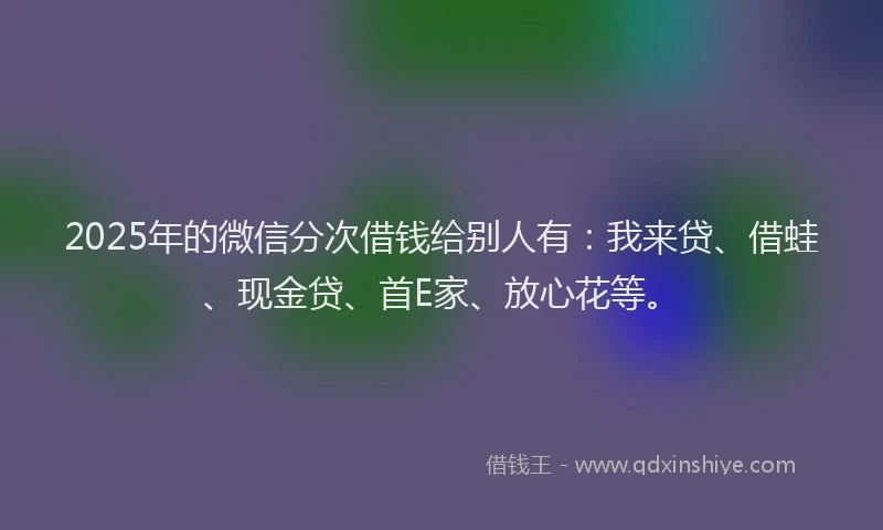 2025年的微信分次借钱给别人有：我来贷、借蛙、现金贷、首E家、放心花等。