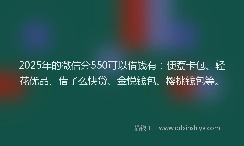 2025年的微信分550可以借钱有：便荔卡包、轻花优品、借了么快贷、金悦钱包、樱桃钱包等。