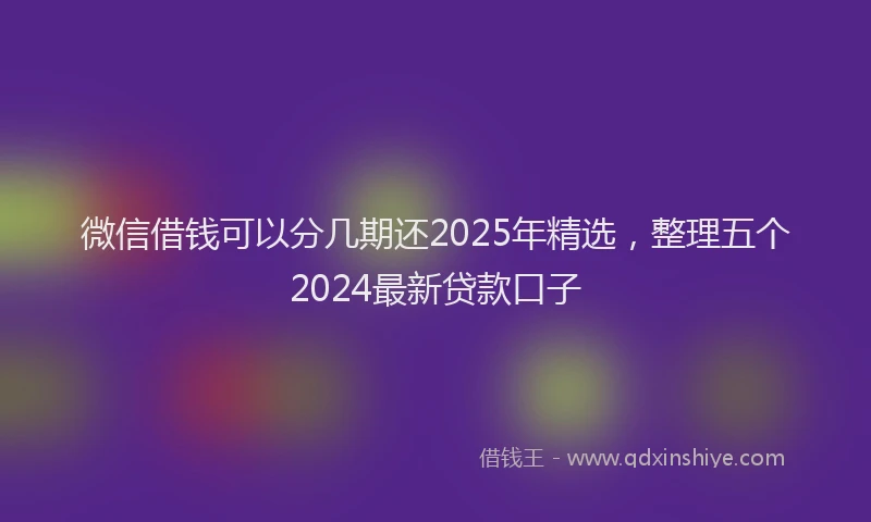 微信借钱可以分几期还2025年精选，整理五个2024最新贷款口子