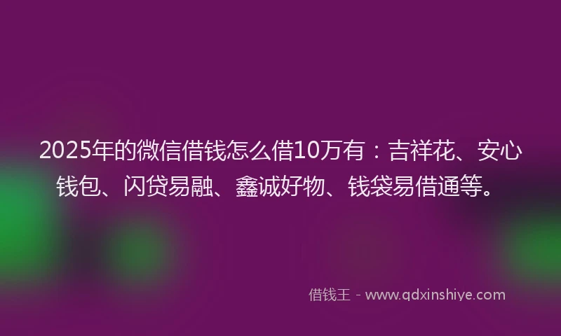 2025年的微信借钱怎么借10万有：吉祥花、安心钱包、闪贷易融、鑫诚好物、钱袋易借通等。