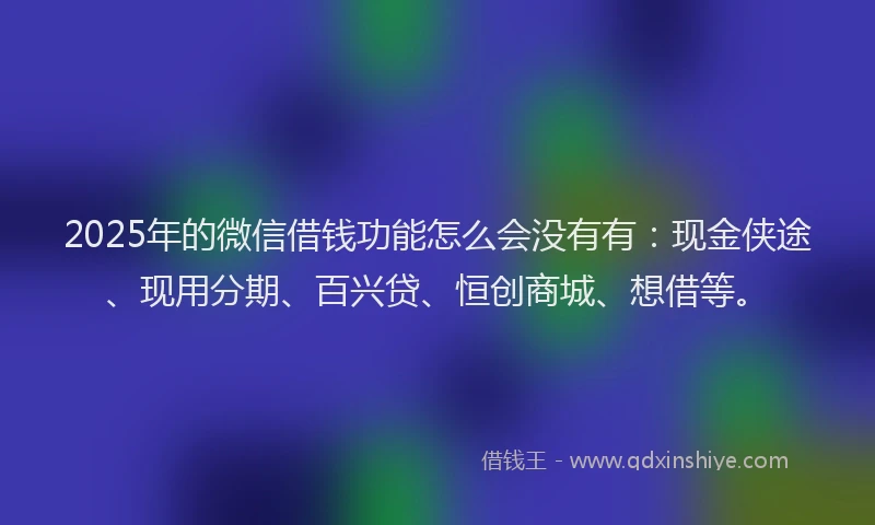 2025年的微信借钱功能怎么会没有有：现金侠途、现用分期、百兴贷、恒创商城、想借等。