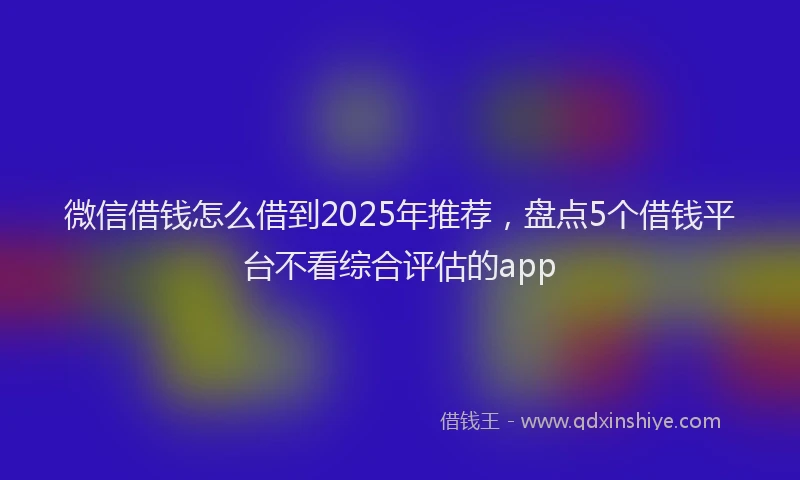 微信借钱怎么借到2025年推荐，盘点5个借钱平台不看综合评估的app