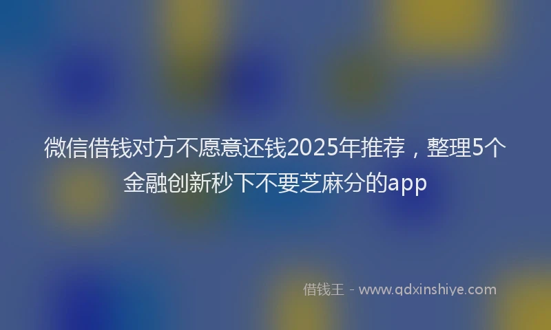 微信借钱对方不愿意还钱2025年推荐，整理5个金融创新秒下不要芝麻分的app