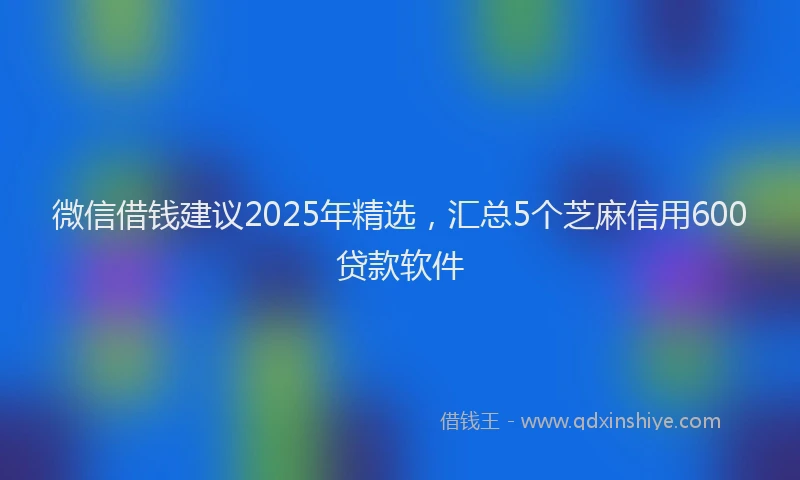 微信借钱建议2025年精选，汇总5个芝麻信用600贷款软件