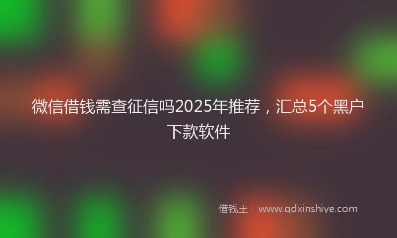 微信借钱需查征信吗2025年推荐，汇总5个黑户下款软件