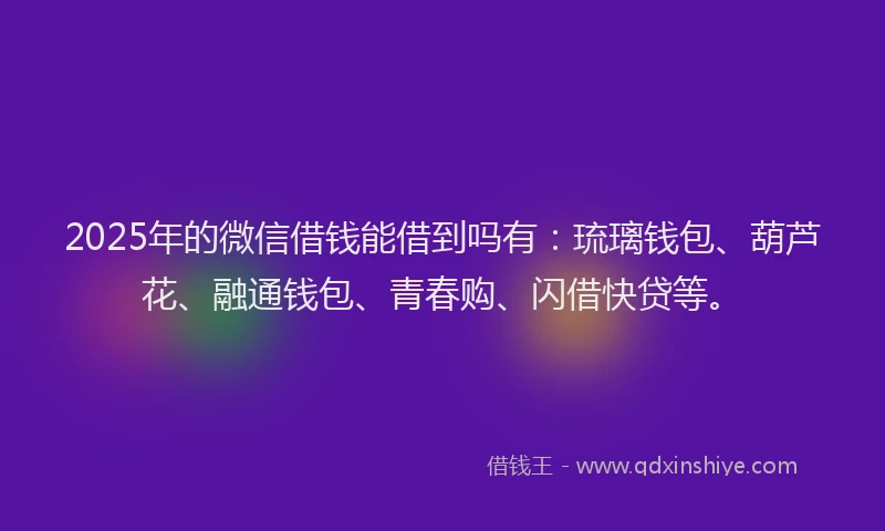 2025年的微信借钱能借到吗有：琉璃钱包、葫芦花、融通钱包、青春购、闪借快贷等。