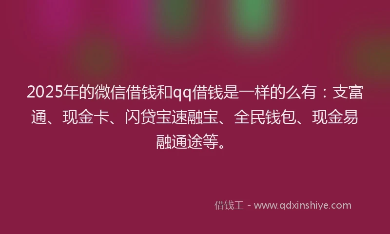 2025年的微信借钱和qq借钱是一样的么有：支富通、现金卡、闪贷宝速融宝、全民钱包、现金易融通途等。