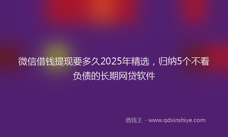 微信借钱提现要多久2025年精选，归纳5个不看负债的长期网贷软件