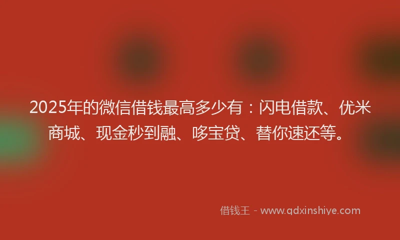 2025年的微信借钱最高多少有：闪电借款、优米商城、现金秒到融、哆宝贷、替你速还等。