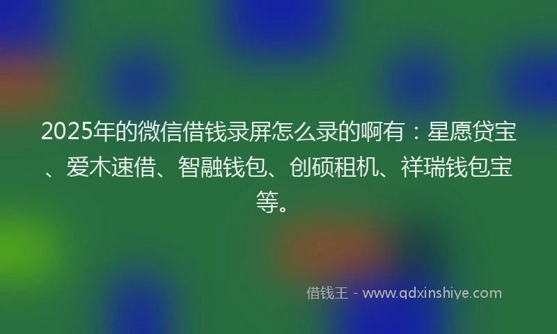 2025年的微信借钱录屏怎么录的啊有：星愿贷宝、爱木速借、智融钱包、创硕租机、祥瑞钱包宝等。