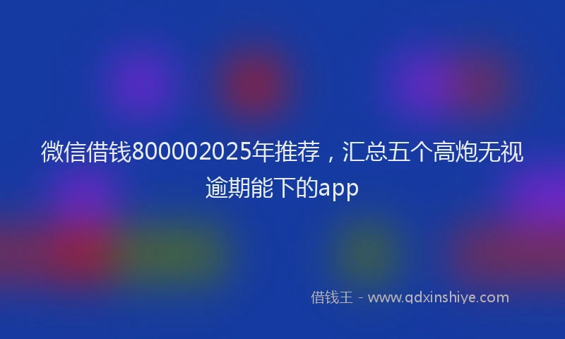 微信借钱800002025年推荐，汇总五个高炮无视逾期能下的app
