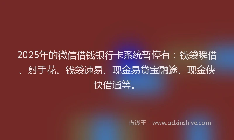 2025年的微信借钱银行卡系统暂停有：钱袋瞬借、射手花、钱袋速易、现金易贷宝融途、现金侠快借通等。