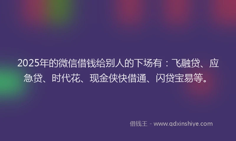 2025年的微信借钱给别人的下场有：飞融贷、应急贷、时代花、现金侠快借通、闪贷宝易等。