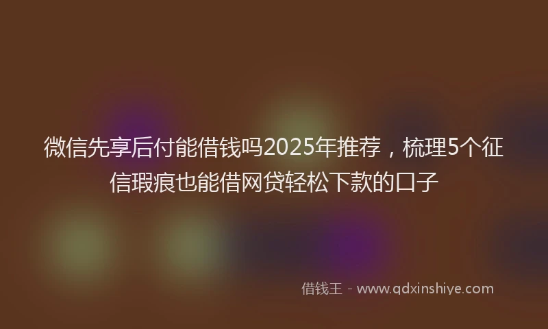 微信先享后付能借钱吗2025年推荐，梳理5个征信瑕疵也能借网贷轻松下款的口子