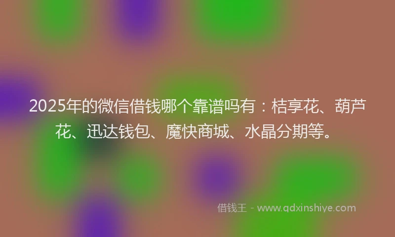 2025年的微信借钱哪个靠谱吗有：桔享花、葫芦花、迅达钱包、魔快商城、水晶分期等。