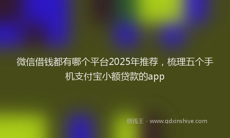 微信借钱都有哪个平台2025年推荐，梳理五个手机支付宝小额贷款的app