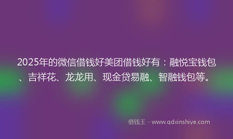 2025年的微信借钱好美团借钱好有：融悦宝钱包、吉祥花、龙龙用、现金贷易融、智融钱包等。