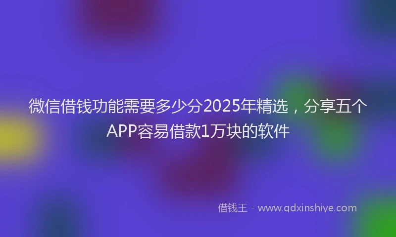 微信借钱功能需要多少分2025年精选，分享五个APP容易借款1万块的软件