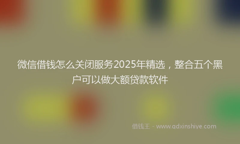 微信借钱怎么关闭服务2025年精选，整合五个黑户可以做大额贷款软件