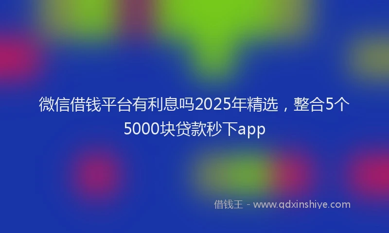 微信借钱平台有利息吗2025年精选，整合5个5000块贷款秒下app