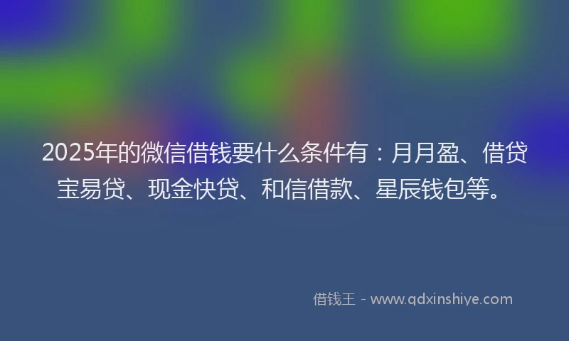 2025年的微信借钱要什么条件有：月月盈、借贷宝易贷、现金快贷、和信借款、星辰钱包等。