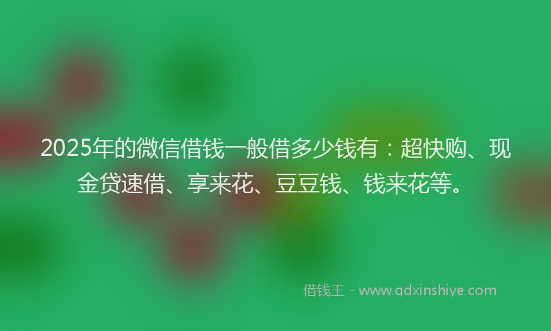 2025年的微信借钱一般借多少钱有：超快购、现金贷速借、享来花、豆豆钱、钱来花等。