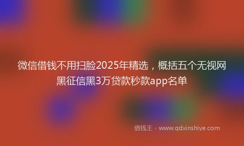 微信借钱不用扫脸2025年精选，概括五个无视网黑征信黑3万贷款秒款app名单
