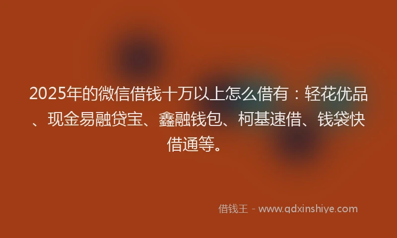 2025年的微信借钱十万以上怎么借有：轻花优品、现金易融贷宝、鑫融钱包、柯基速借、钱袋快借通等。