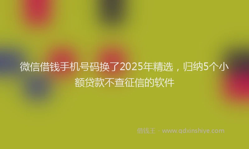 微信借钱手机号码换了2025年精选，归纳5个小额贷款不查征信的软件