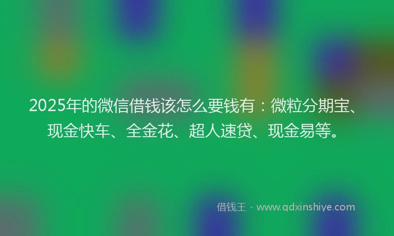 2025年的微信借钱该怎么要钱有：微粒分期宝、现金快车、全金花、超人速贷、现金易等。