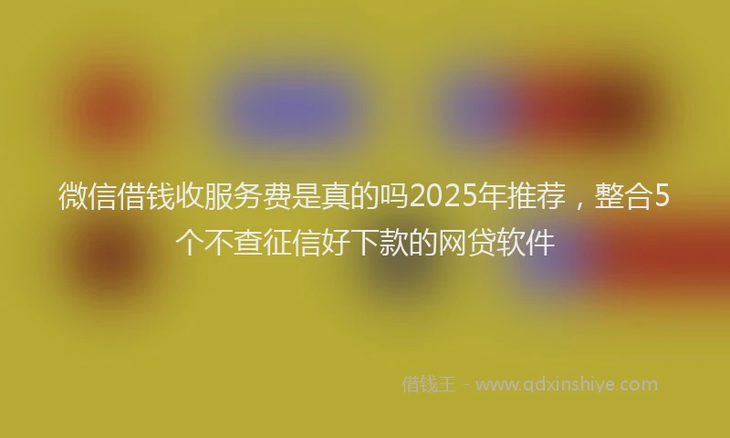 微信借钱收服务费是真的吗2025年推荐，整合5个不查征信好下款的网贷软件