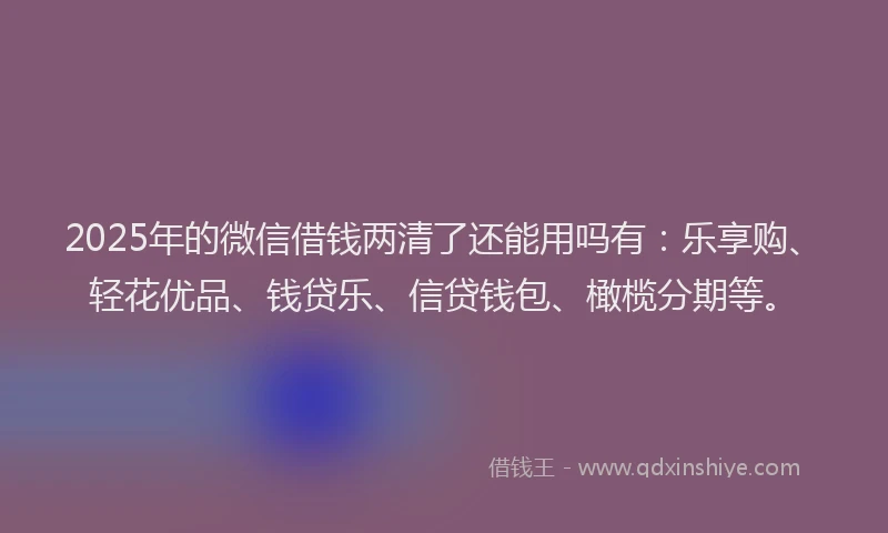 2025年的微信借钱两清了还能用吗有：乐享购、轻花优品、钱贷乐、信贷钱包、橄榄分期等。