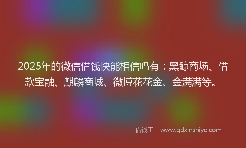 2025年的微信借钱快能相信吗有：黑鲸商场、借款宝融、麒麟商城、微博花花金、金满满等。