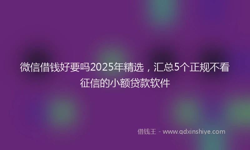 微信借钱好要吗2025年精选，汇总5个正规不看征信的小额贷款软件