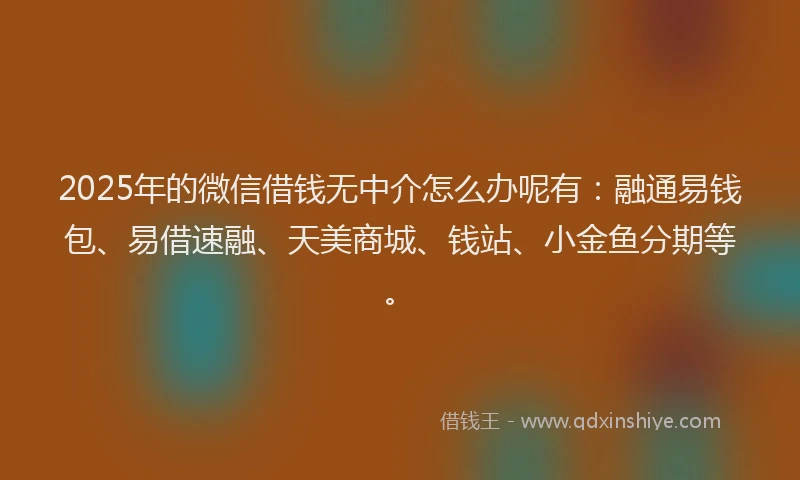 2025年的微信借钱无中介怎么办呢有：融通易钱包、易借速融、天美商城、钱站、小金鱼分期等。