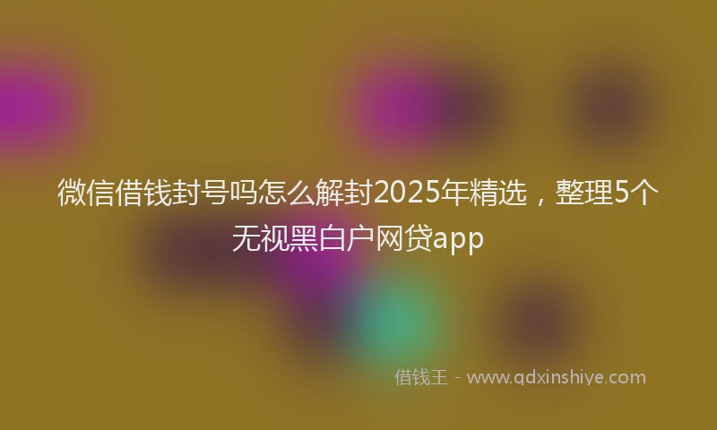 微信借钱封号吗怎么解封2025年精选，整理5个无视黑白户网贷app