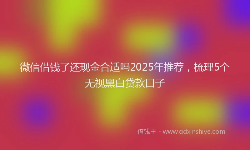 微信借钱了还现金合适吗2025年推荐，梳理5个无视黑白贷款口子