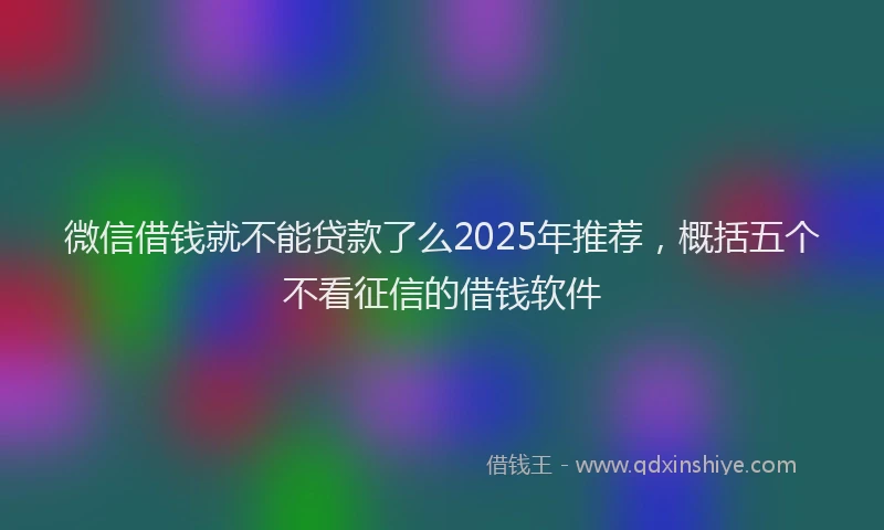 微信借钱就不能贷款了么2025年推荐，概括五个不看征信的借钱软件