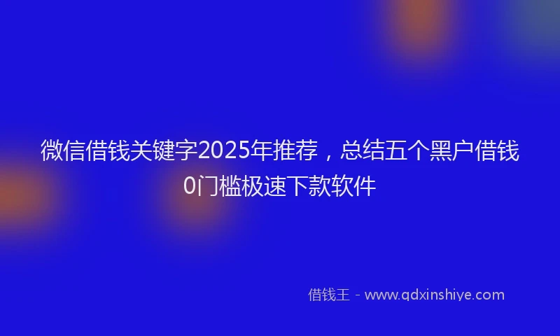 微信借钱关键字2025年推荐，总结五个黑户借钱0门槛极速下款软件