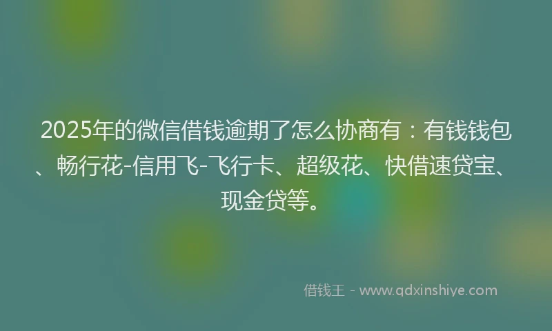 2025年的微信借钱逾期了怎么协商有：有钱钱包、畅行花-信用飞-飞行卡、超级花、快借速贷宝、现金贷等。