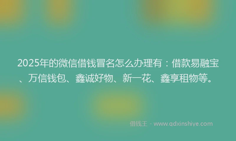 2025年的微信借钱冒名怎么办理有：借款易融宝、万信钱包、鑫诚好物、新一花、鑫享租物等。
